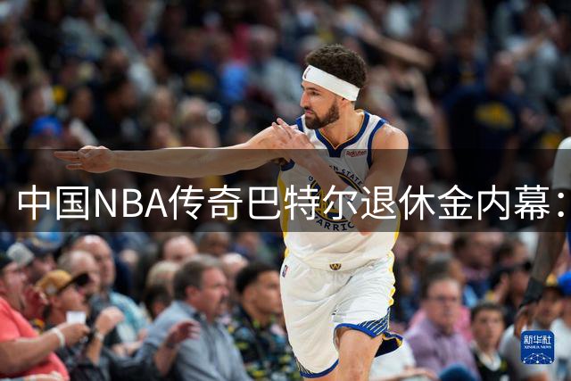 中国NBA传奇巴特尔退休金内幕：3年换终身保障 62岁后月入3万